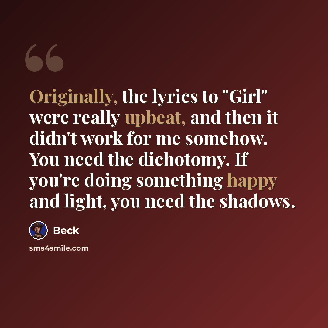 “Originally, the lyrics to "Girl" were really upbeat, and then it didn't work for me somehow. You need the dichotomy. If you're doing something happy and light, you need the shadows.” quote by Beck