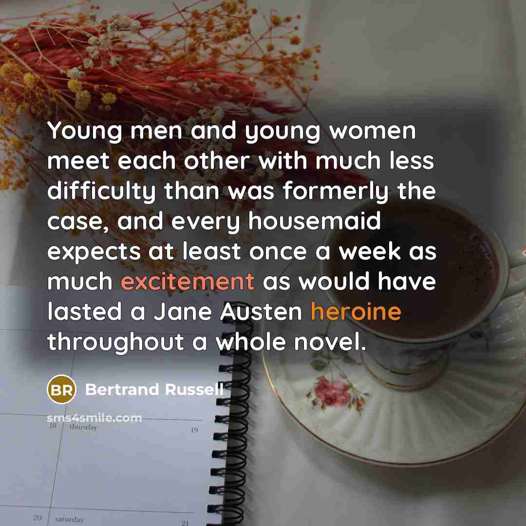“Young men and young women meet each other with much less difficulty than was formerly the case, and every housemaid expects at least once a week as much excitement as would have lasted a Jane Austen heroine throughout a whole novel.” quote by Bertrand Russell