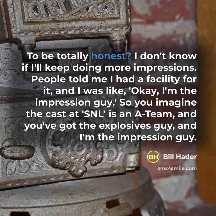 “To be totally honest? I don't know if I'll keep doing more impressions. People told me I had a facility for it, and I was like, 'Okay, I'm the impression guy.' So you imagine the cast at 'SNL' is an A-Team, and you've got the explosives guy, and I'm the impression guy.” quote by Bill Hader