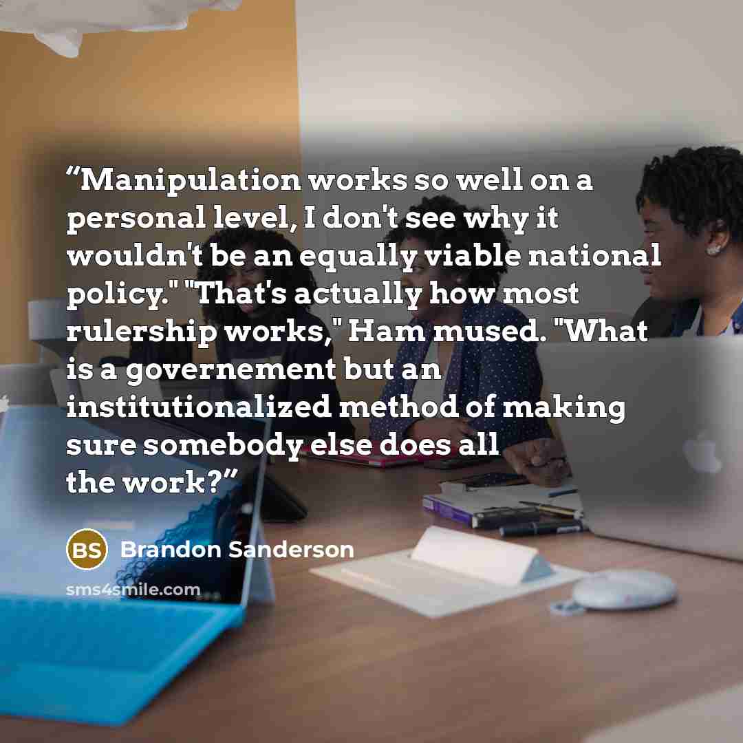 “Manipulation works so well on a personal level, I don't see why it wouldn't be an equally viable national policy." "That's actually how most rulership works," Ham mused. "What is a governement but an institutionalized method of making sure somebody else does all the work?” quote by Brandon Sanderson