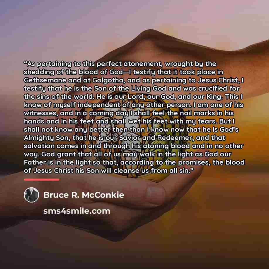 “As pertaining to this perfect atonement, wrought by the shedding of the blood of God—I testify that it took place in Gethsemane and at Golgotha, and as pertaining to Jesus Christ, I testify that he is the Son of the Living God and was crucified for the sins of the world. He is our Lord, our God…” quote by Bruce R. McConkie