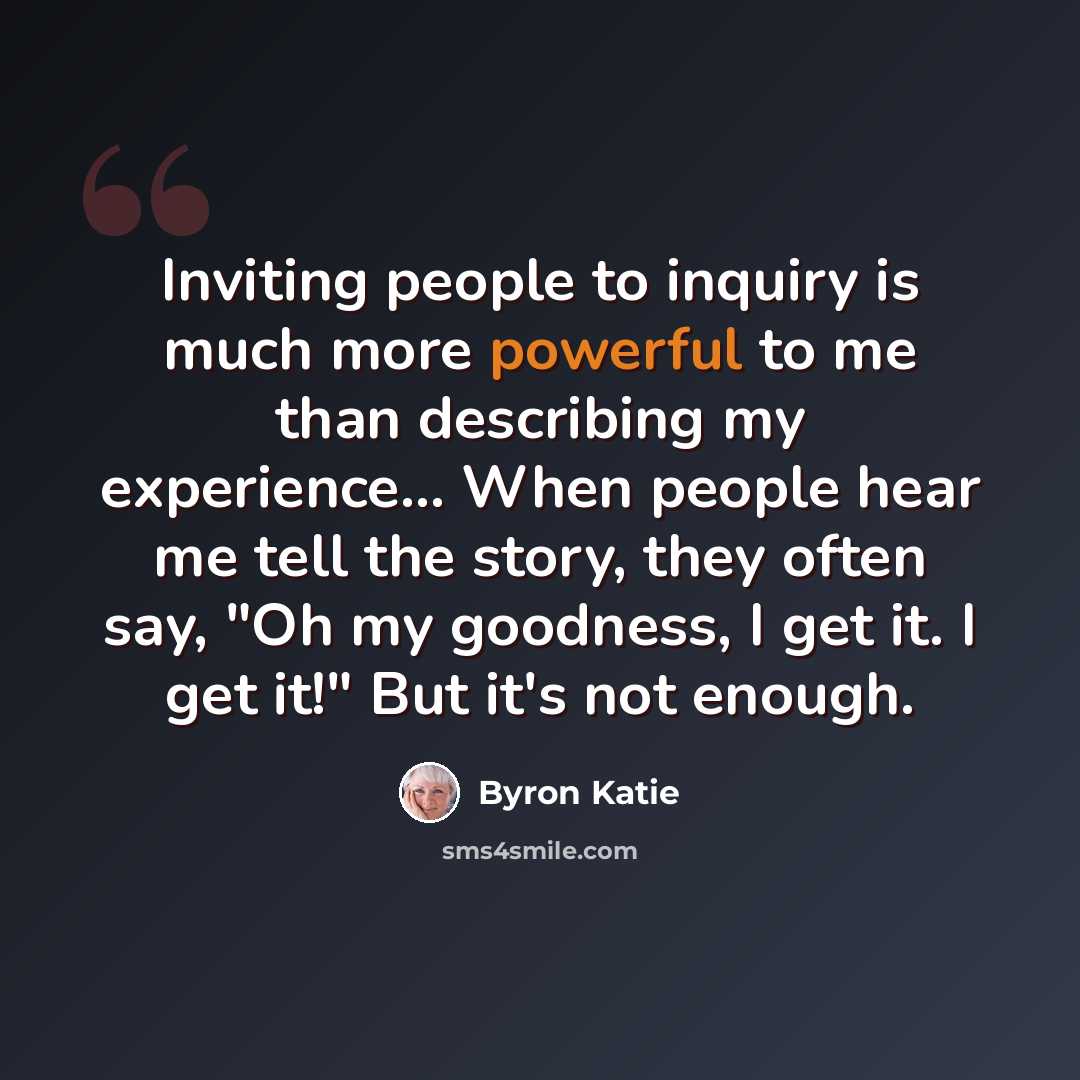 “Inviting people to inquiry is much more powerful to me than describing my experience... When people hear me tell the story, they often say, "Oh my goodness, I get it. I get it!" But it's not enough.” quote by Byron Katie