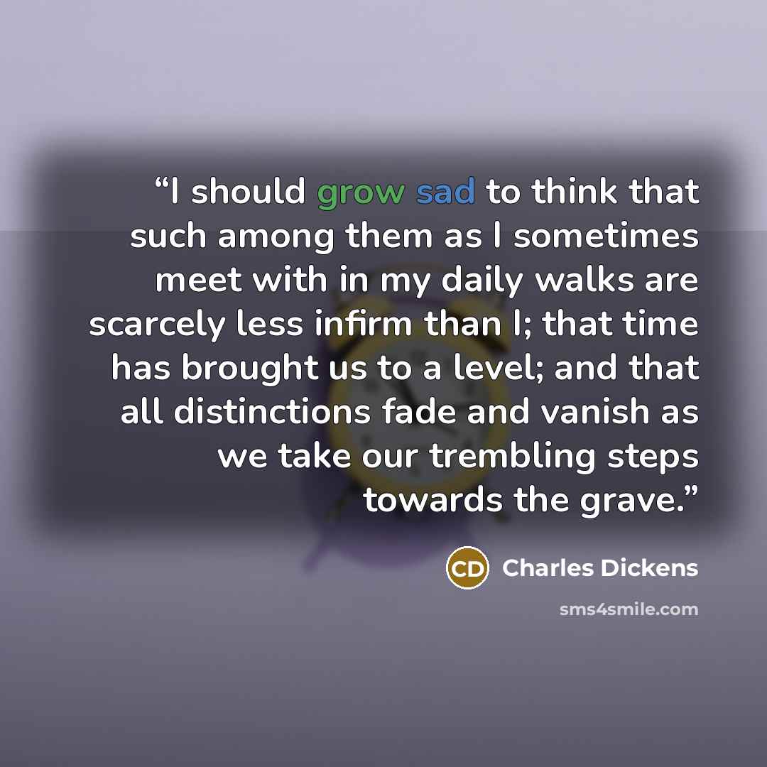 “I should grow sad to think that such among them as I sometimes meet with in my daily walks are scarcely less infirm than I; that time has brought us to a level; and that all distinctions fade and vanish as we take our trembling steps towards the grave.” quote by Charles Dickens