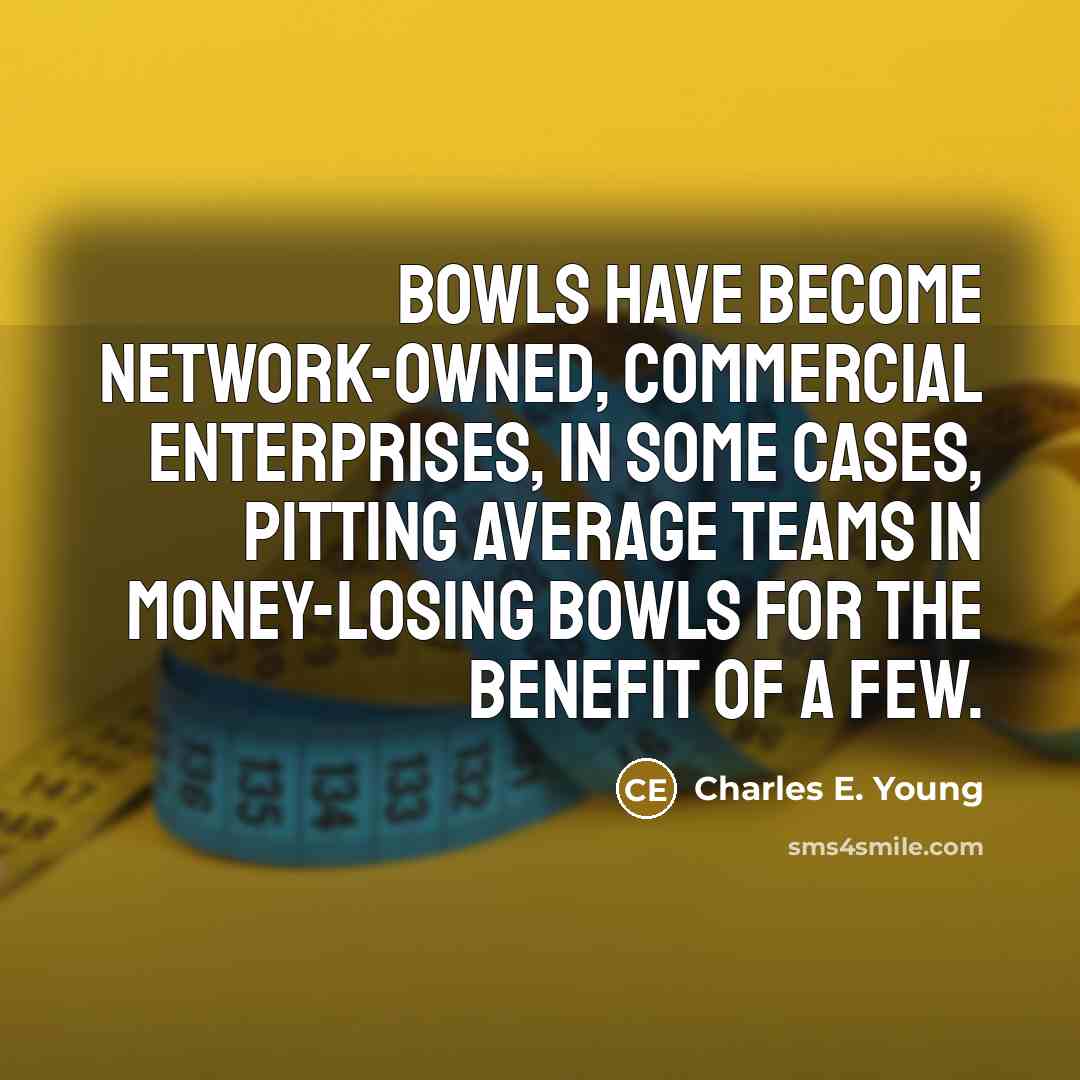 “Bowls have become network-owned, commercial enterprises, in some cases, pitting average teams in money-losing bowls for the benefit of a few.” quote by Charles E. Young