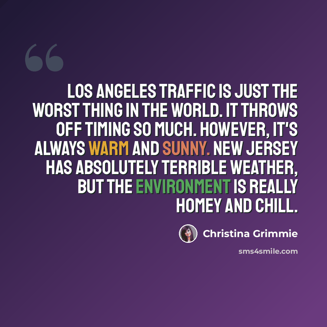 “Los Angeles traffic is just the worst thing in the world. It throws off timing so much. However, it's always warm and sunny. New Jersey has absolutely terrible weather, but the environment is really homey and chill.” quote by Christina Grimmie