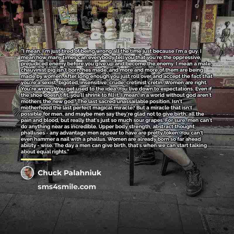 “I mean, I'm just tired of being wrong all the time just because I'm a guy. I mean how many times can everybody tell you that you're the oppressive, prejudiced enemy before you give up and become the enemy. I mean a male, chauvinist pig isn't born, hes made, and more and more of them are being made…” quote by Chuck Palahniuk