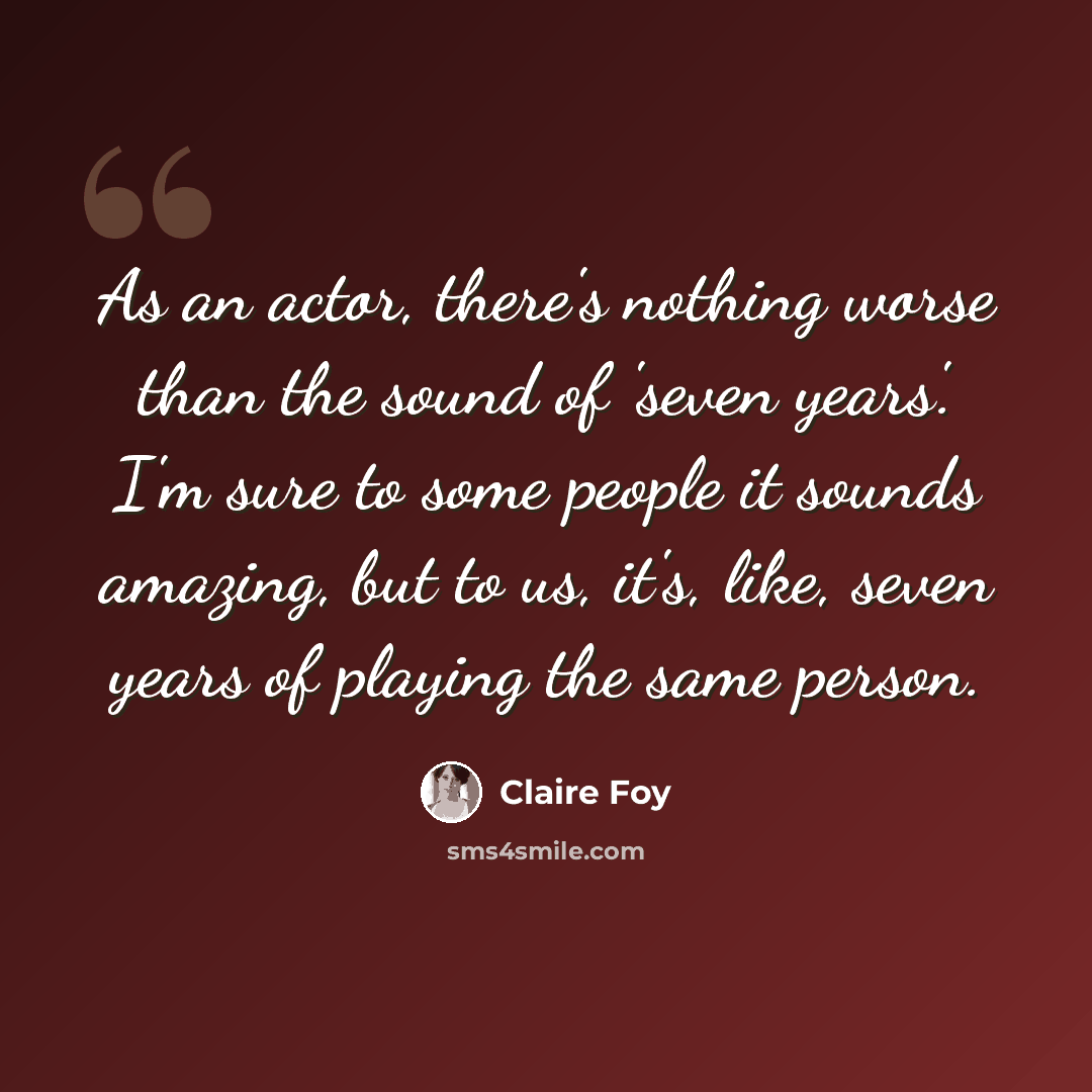 “As an actor, there's nothing worse than the sound of 'seven years'. I'm sure to some people it sounds amazing, but to us, it's, like, seven years of playing the same person.” quote by Claire Foy