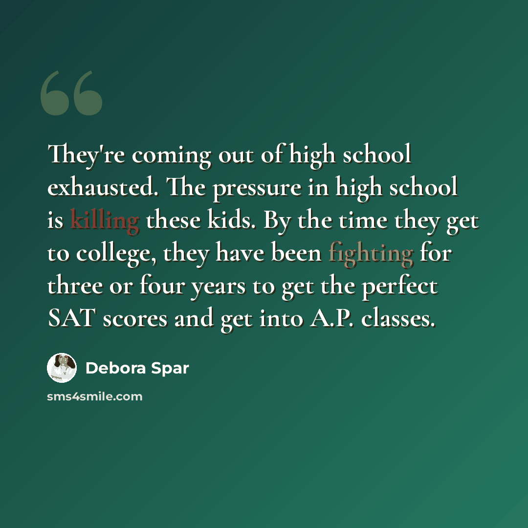 “They're coming out of high school exhausted. The pressure in high school is killing these kids. By the time they get to college, they have been fighting for three or four years to get the perfect SAT scores and get into A.P. classes.” quote by Debora Spar