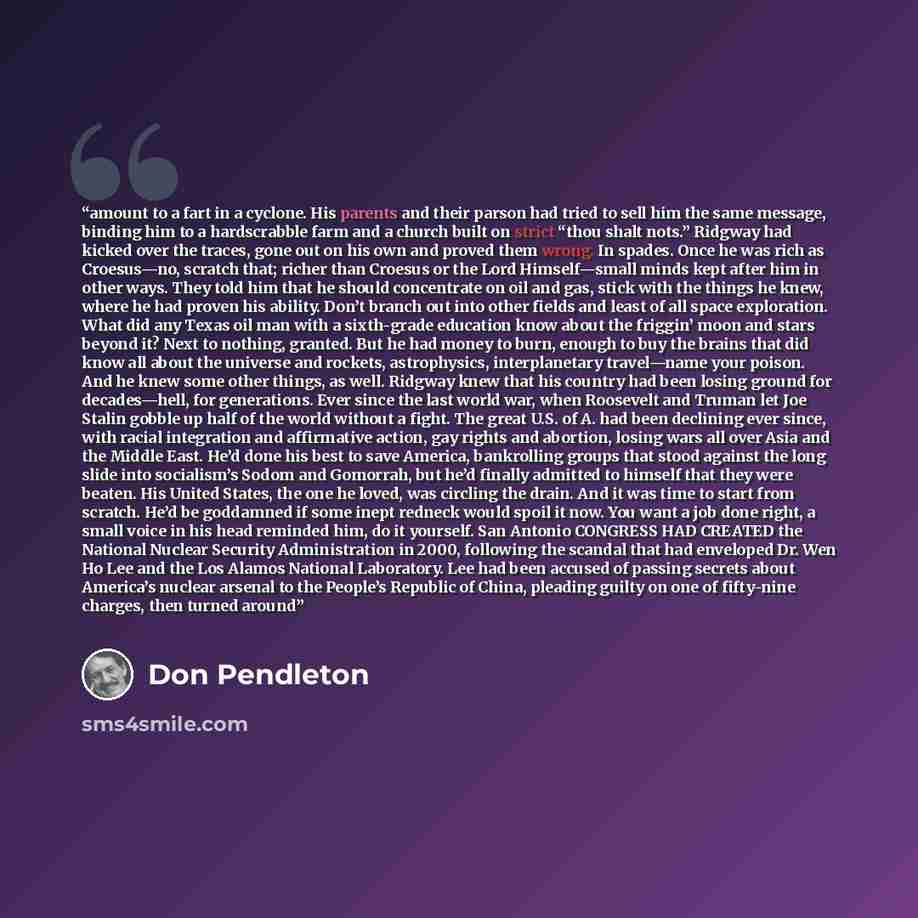 “amount to a fart in a cyclone. His parents and their parson had tried to sell him the same message, binding him to a hardscrabble farm and a church built on strict “thou shalt nots.” Ridgway had kicked over the traces, gone out on his own and proved them wrong. In spades. Once he was rich as…” quote by Don Pendleton