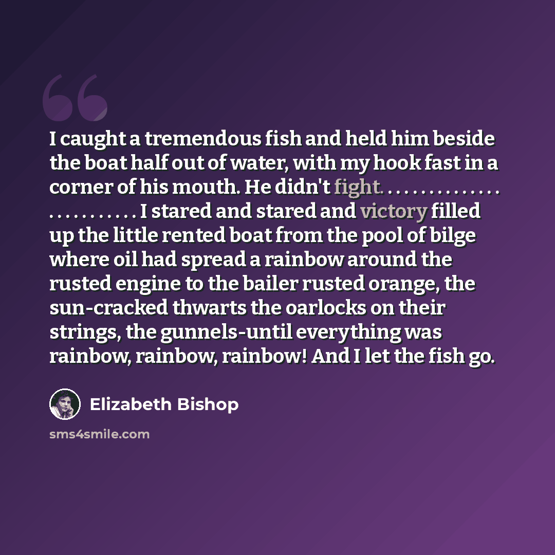 “I caught a tremendous fish and held him beside the boat half out of water, with my hook fast in a corner of his mouth. He didn't fight. . . . . . . . . . . . . . . . . . . . . . . . . . I stared and stared and victory filled up the little rented boat from the pool of bilge where oil had spread a…” quote by Elizabeth Bishop