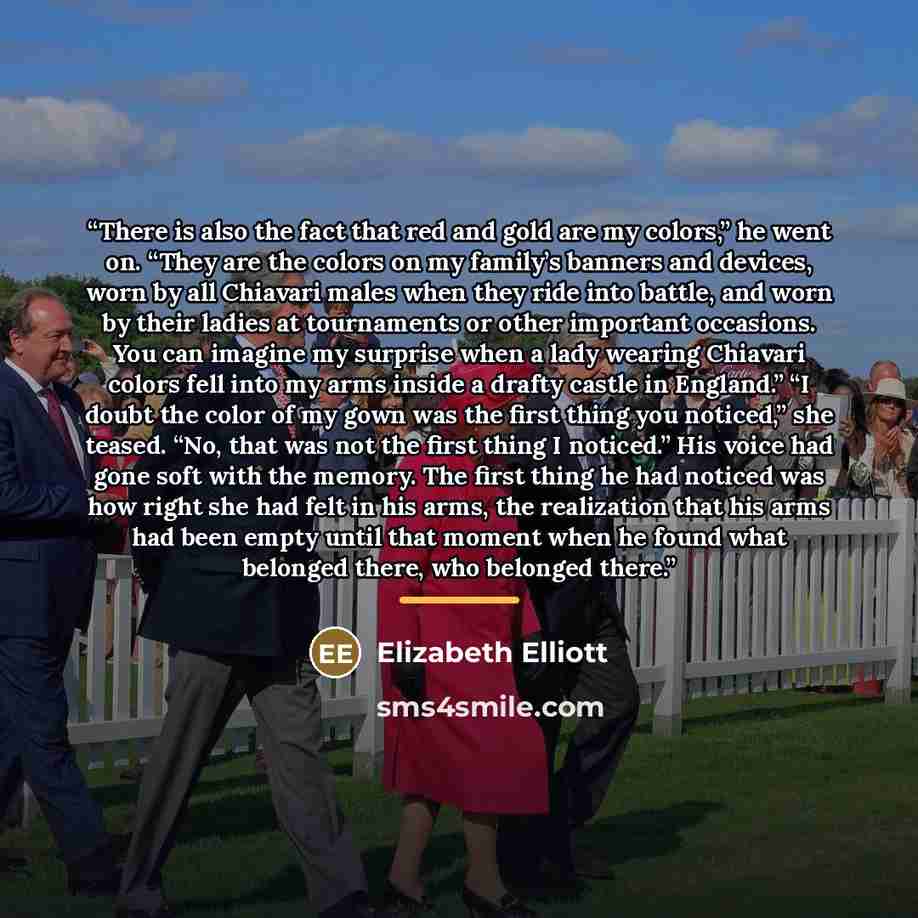 “There is also the fact that red and gold are my colors,” he went on. “They are the colors on my family’s banners and devices, worn by all Chiavari males when they ride into battle, and worn by their ladies at tournaments or other important occasions. You can imagine my surprise when a lady wearing…” quote by Elizabeth Elliott