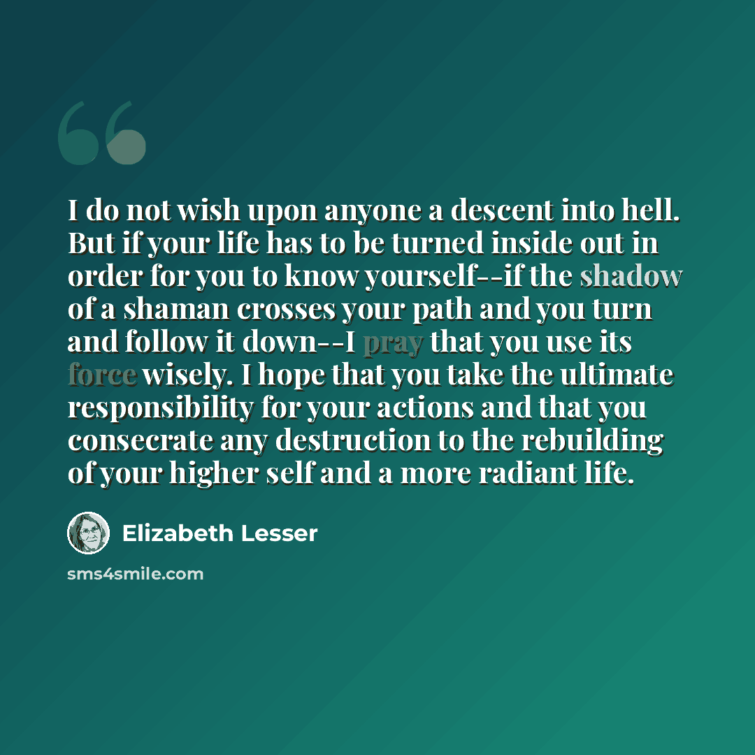 “I do not wish upon anyone a descent into hell. But if your life has to be turned inside out in order for you to know yourself--if the shadow of a shaman crosses your path and you turn and follow it down--I pray that you use its force wisely. I hope that you take the ultimate responsibility for…” quote by Elizabeth Lesser