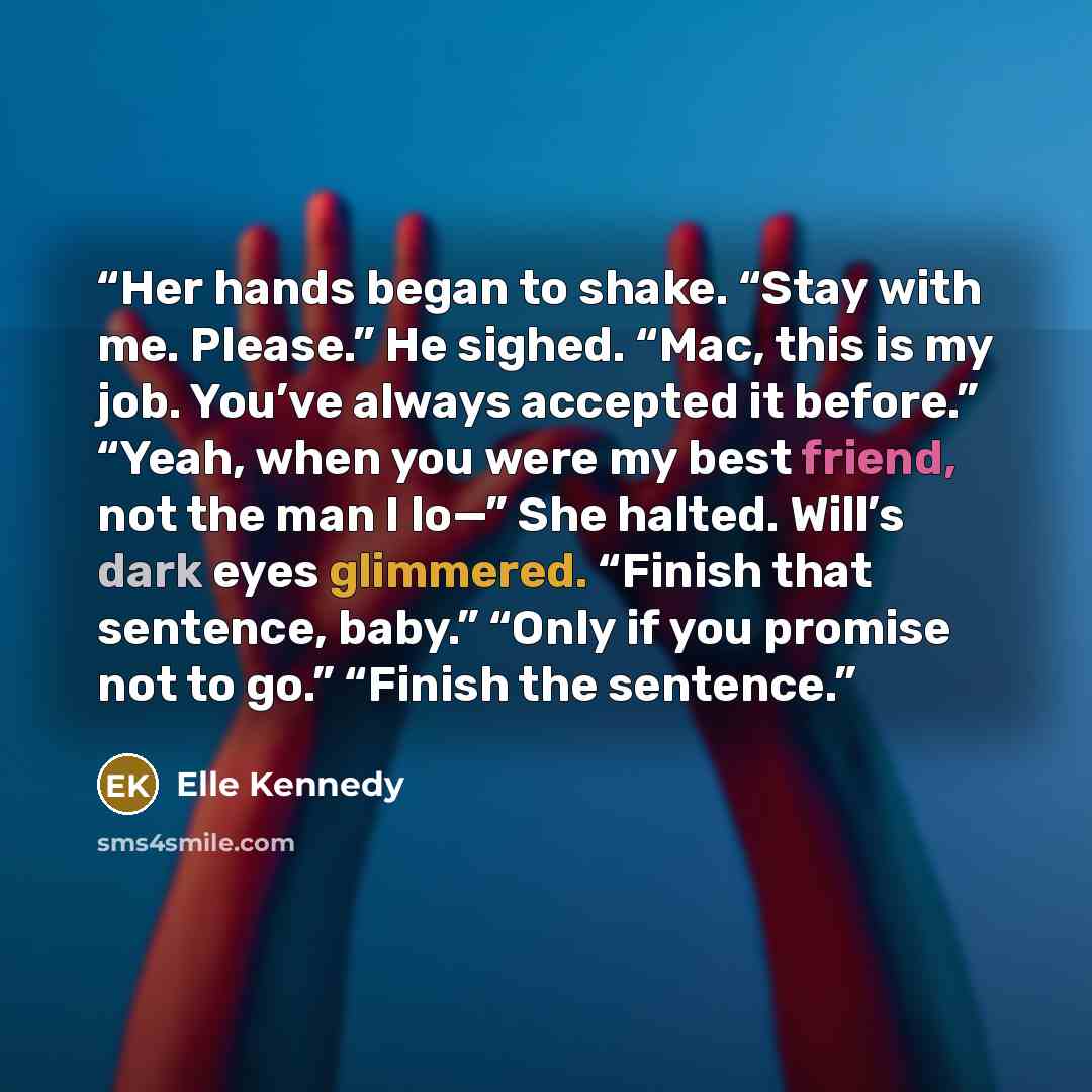 “Her hands began to shake. “Stay with me. Please.” He sighed. “Mac, this is my job. You’ve always accepted it before.” “Yeah, when you were my best friend, not the man I lo—” She halted. Will’s dark eyes glimmered. “Finish that sentence, baby.” “Only if you promise not to go.” “Finish the sentence.” quote by Elle Kennedy