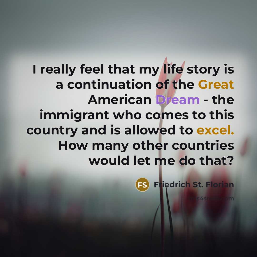 “I really feel that my life story is a continuation of the Great American Dream - the immigrant who comes to this country and is allowed to excel. How many other countries would let me do that?” quote by Friedrich St. Florian
