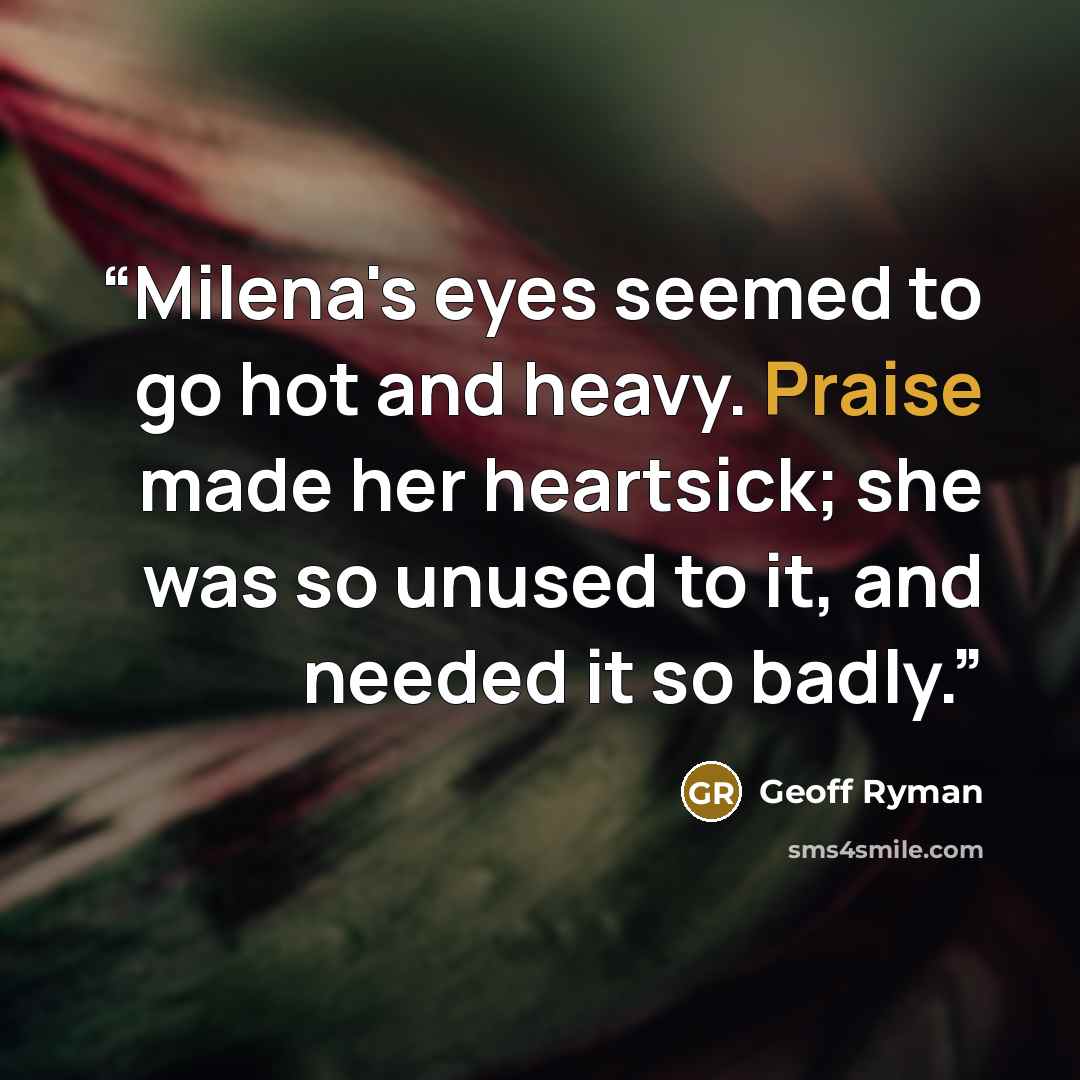 “Milena's eyes seemed to go hot and heavy. Praise made her heartsick; she was so unused to it, and needed it so badly.” quote by Geoff Ryman