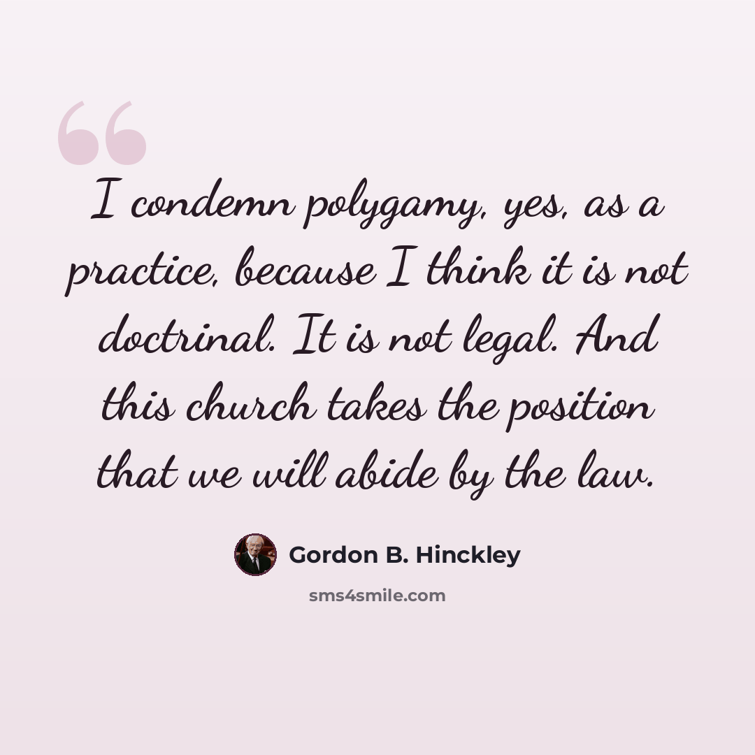 “I condemn polygamy, yes, as a practice, because I think it is not doctrinal. It is not legal. And this church takes the position that we will abide by the law.” quote by Gordon B. Hinckley