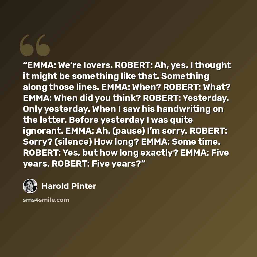 “EMMA: We’re lovers. ROBERT: Ah, yes. I thought it might be something like that. Something along those lines. EMMA: When? ROBERT: What? EMMA: When did you think? ROBERT: Yesterday. Only yesterday. When I saw his handwriting on the letter. Before yesterday I was quite ignorant. EMMA: Ah. (pause) I’m…” quote by Harold Pinter