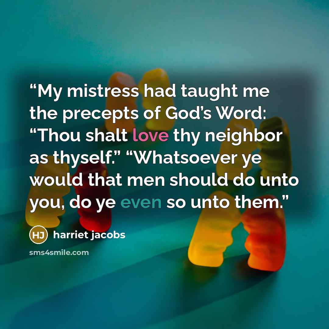 “My mistress had taught me the precepts of God’s Word: “Thou shalt love thy neighbor as thyself.” “Whatsoever ye would that men should do unto you, do ye even so unto them.” quote by Harriet Jacobs