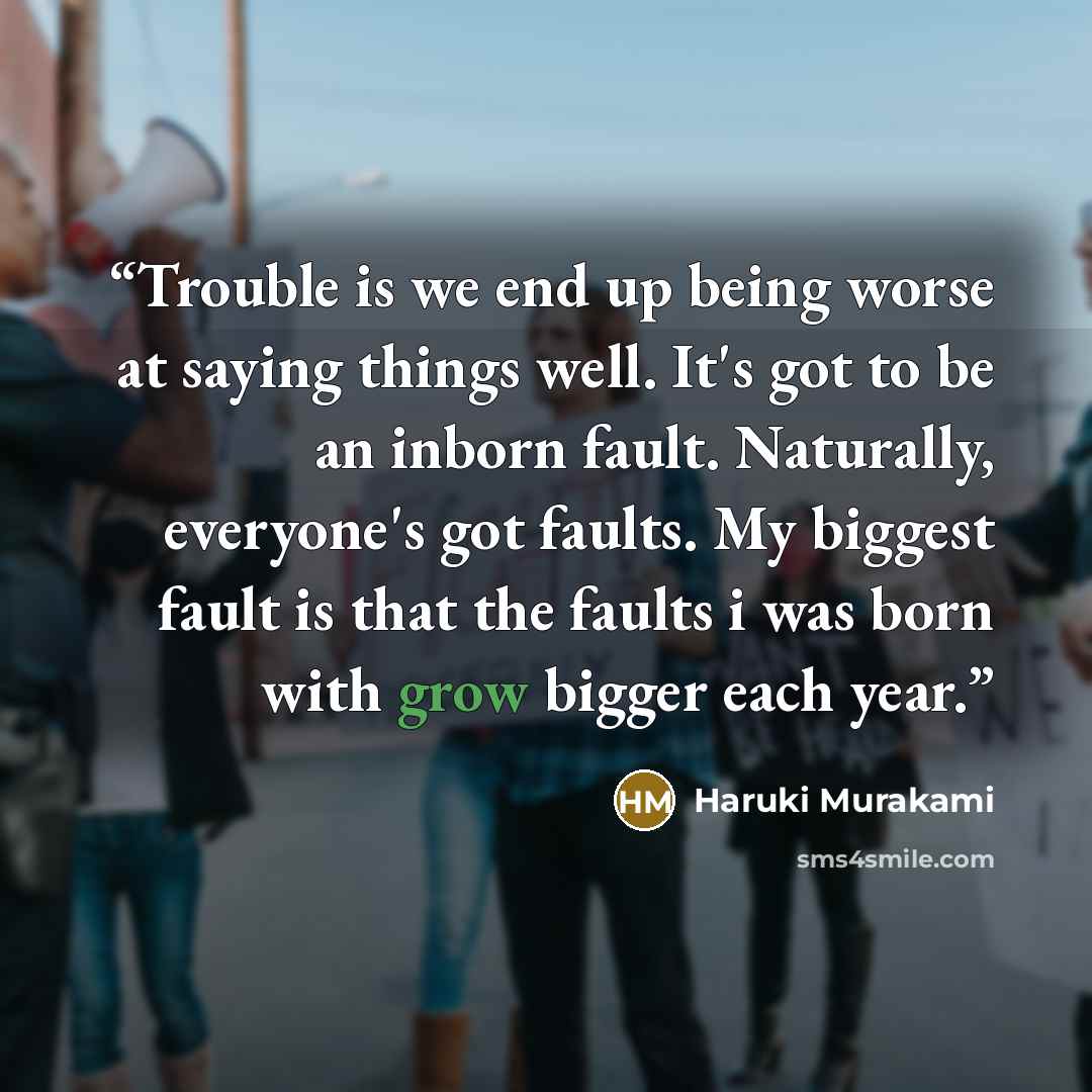 “Trouble is we end up being worse at saying things well. It's got to be an inborn fault. Naturally, everyone's got faults. My biggest fault is that the faults i was born with grow bigger each year.” quote by Haruki Murakami
