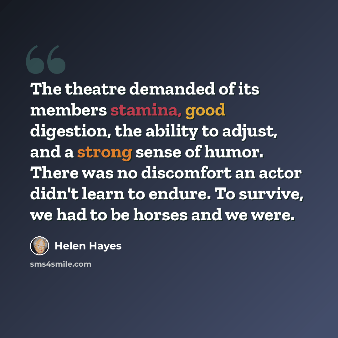 “The theatre demanded of its members stamina, good digestion, the ability to adjust, and a strong sense of humor. There was no discomfort an actor didn't learn to endure. To survive, we had to be horses and we were.” quote by Helen Hayes