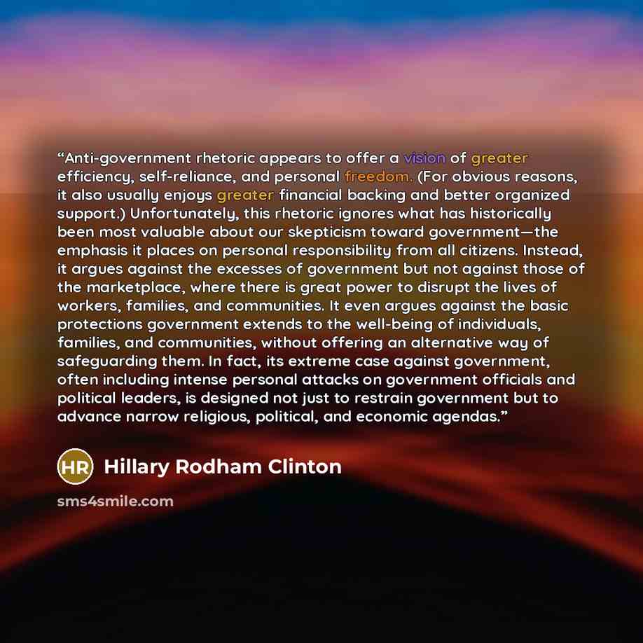 “Anti-government rhetoric appears to offer a vision of greater efficiency, self-reliance, and personal freedom. (For obvious reasons, it also usually enjoys greater financial backing and better organized support.) Unfortunately, this rhetoric ignores what has historically been most valuable about…” quote by Hillary Rodham Clinton
