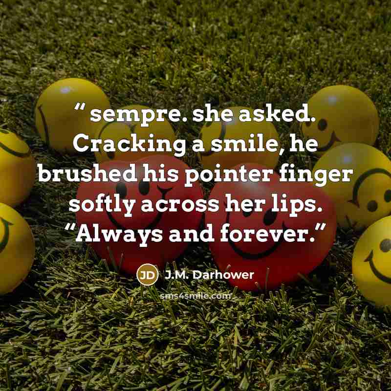 “sempre. she asked. Cracking a smile, he brushed his pointer finger softly across her lips. “Always and forever.” quote by J.M. Darhower