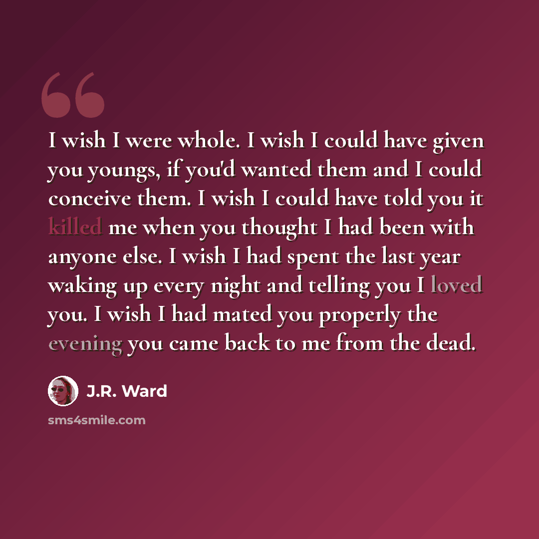 “I wish I were whole. I wish I could have given you youngs, if you'd wanted them and I could conceive them. I wish I could have told you it killed me when you thought I had been with anyone else. I wish I had spent the last year waking up every night and telling you I loved you. I wish I had mated…” quote by J.R. Ward