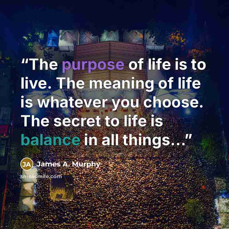 “The purpose of life is to live. The meaning of life is whatever you choose. The secret to life is balance in all things…” quote by James A. Murphy