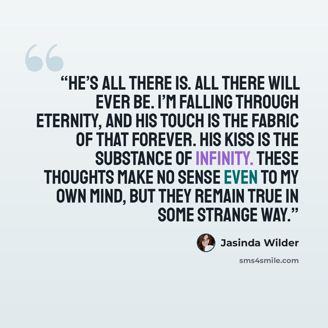 “He’s all there is. All there will ever be. I’m falling through eternity, and his touch is the fabric of that forever. His kiss is the substance of infinity. These thoughts make no sense even to my own mind, but they remain true in some strange way.” quote by Jasinda Wilder