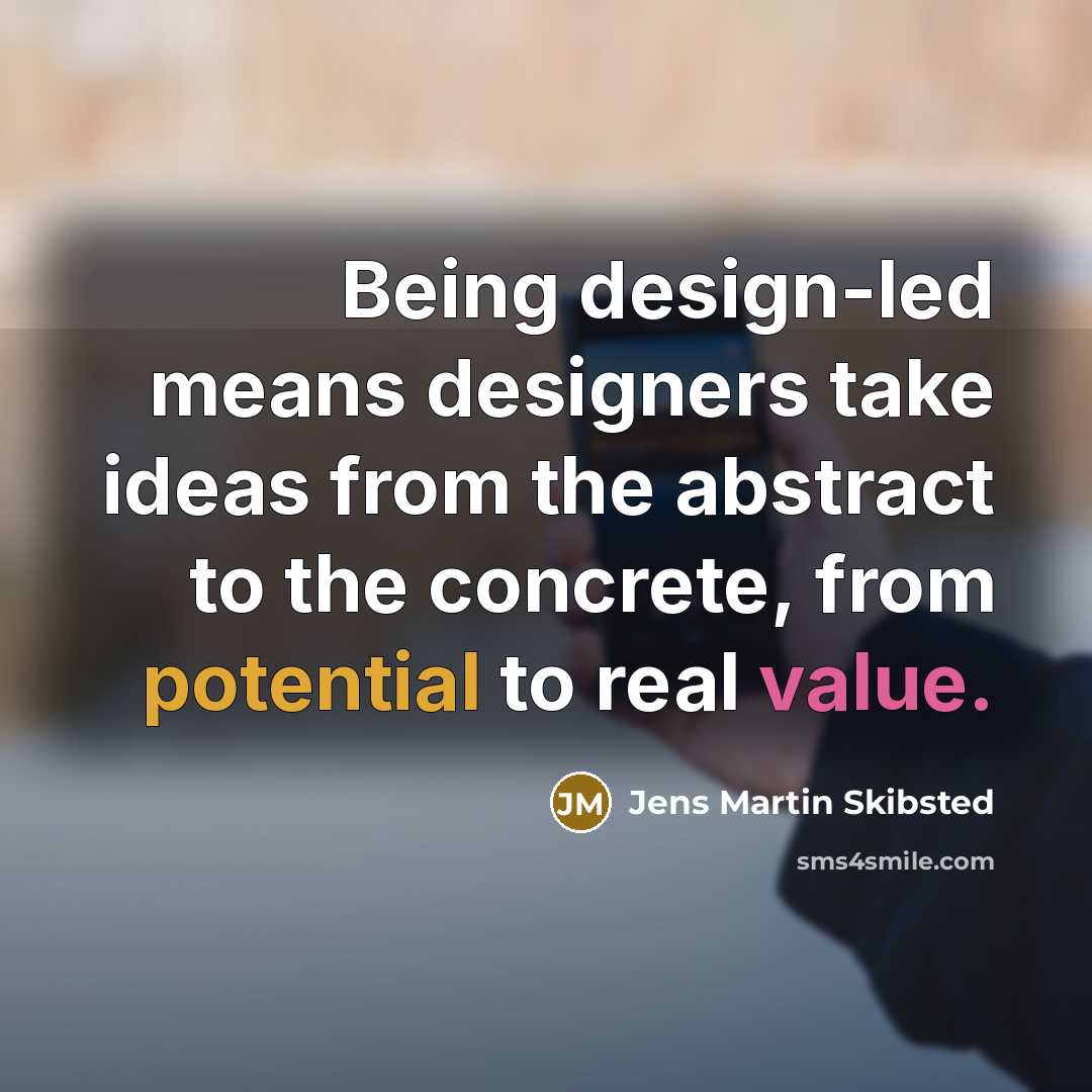 “Being design-led means designers take ideas from the abstract to the concrete, from potential to real value.” quote by Jens Martin Skibsted