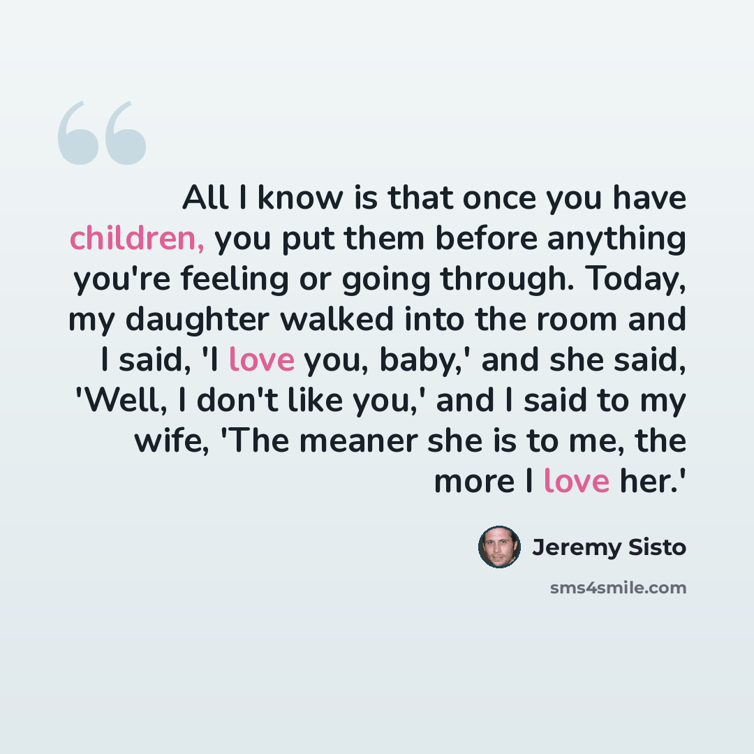 “All I know is that once you have children, you put them before anything you're feeling or going through. Today, my daughter walked into the room and I said, 'I love you, baby,' and she said, 'Well, I don't like you,' and I said to my wife, 'The meaner she is to me, the more I love her.'” quote by Jeremy Sisto