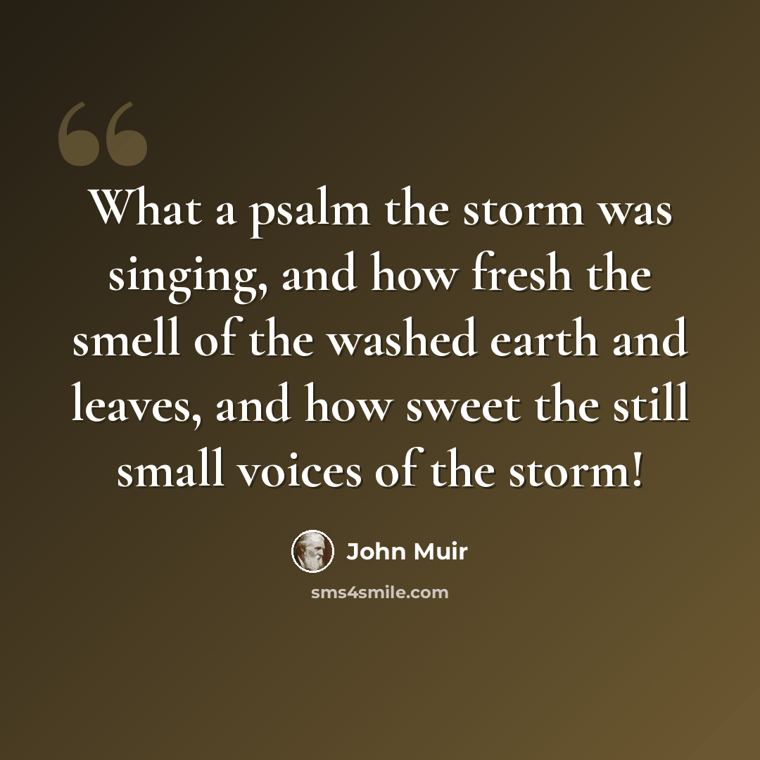 “What a psalm the storm was singing, and how fresh the smell of the washed earth and leaves, and how sweet the still small voices of the storm!” quote by John Muir