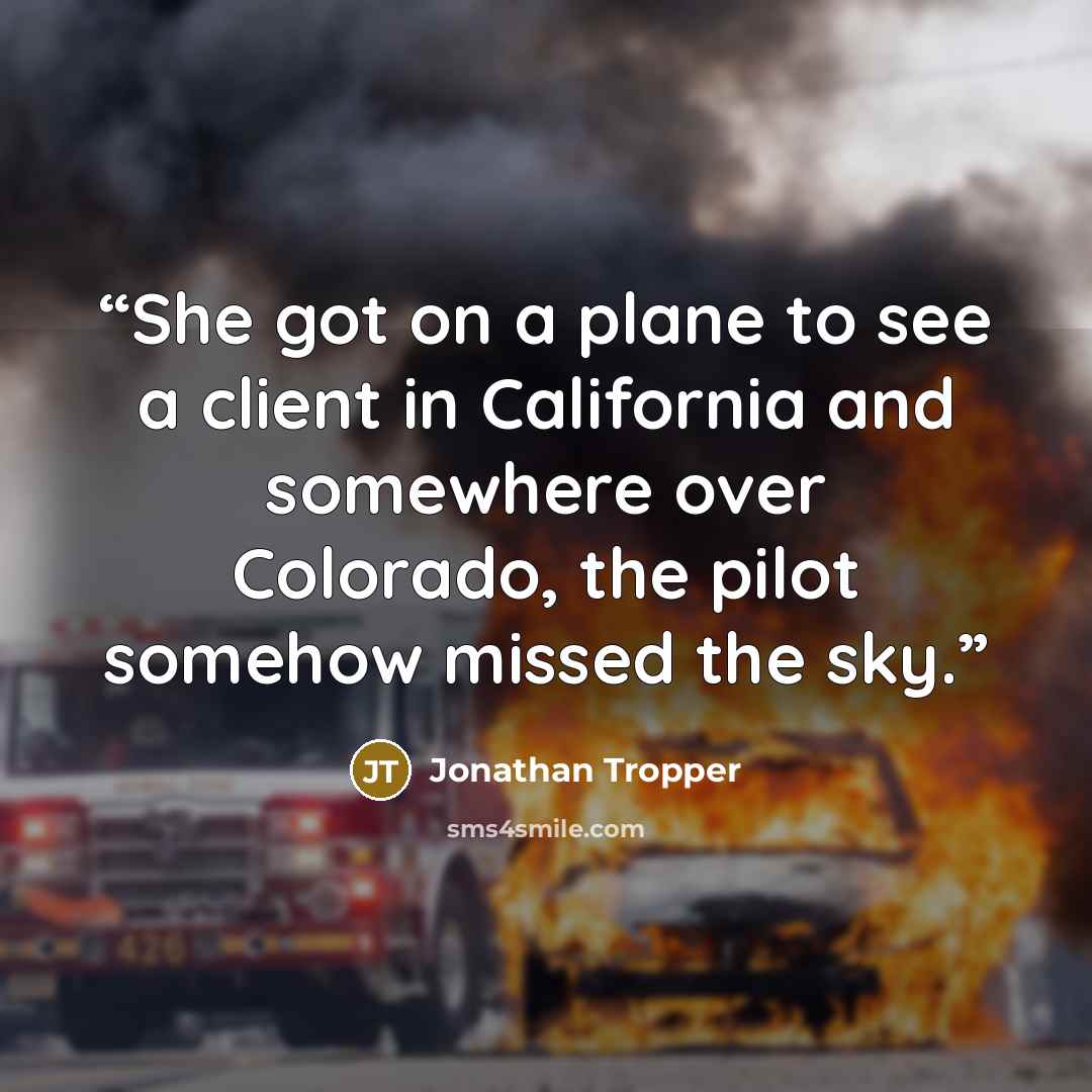 “She got on a plane to see a client in California and somewhere over Colorado, the pilot somehow missed the sky.” quote by Jonathan Tropper