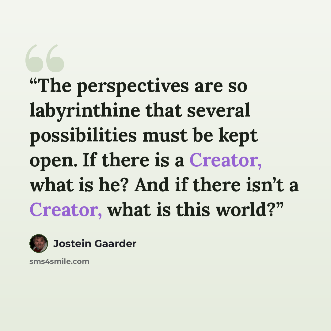 “The perspectives are so labyrinthine that several possibilities must be kept open. If there is a Creator, what is he? And if there isn’t a Creator, what is this world?” quote by Jostein Gaarder