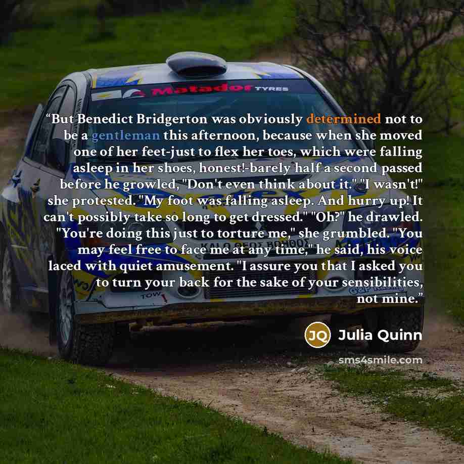 “But Benedict Bridgerton was obviously determined not to be a gentleman this afternoon, because when she moved one of her feet-just to flex her toes, which were falling asleep in her shoes, honest!-barely half a second passed before he growled, "Don't even think about it." "I wasn't!" she…” quote by Julia Quinn