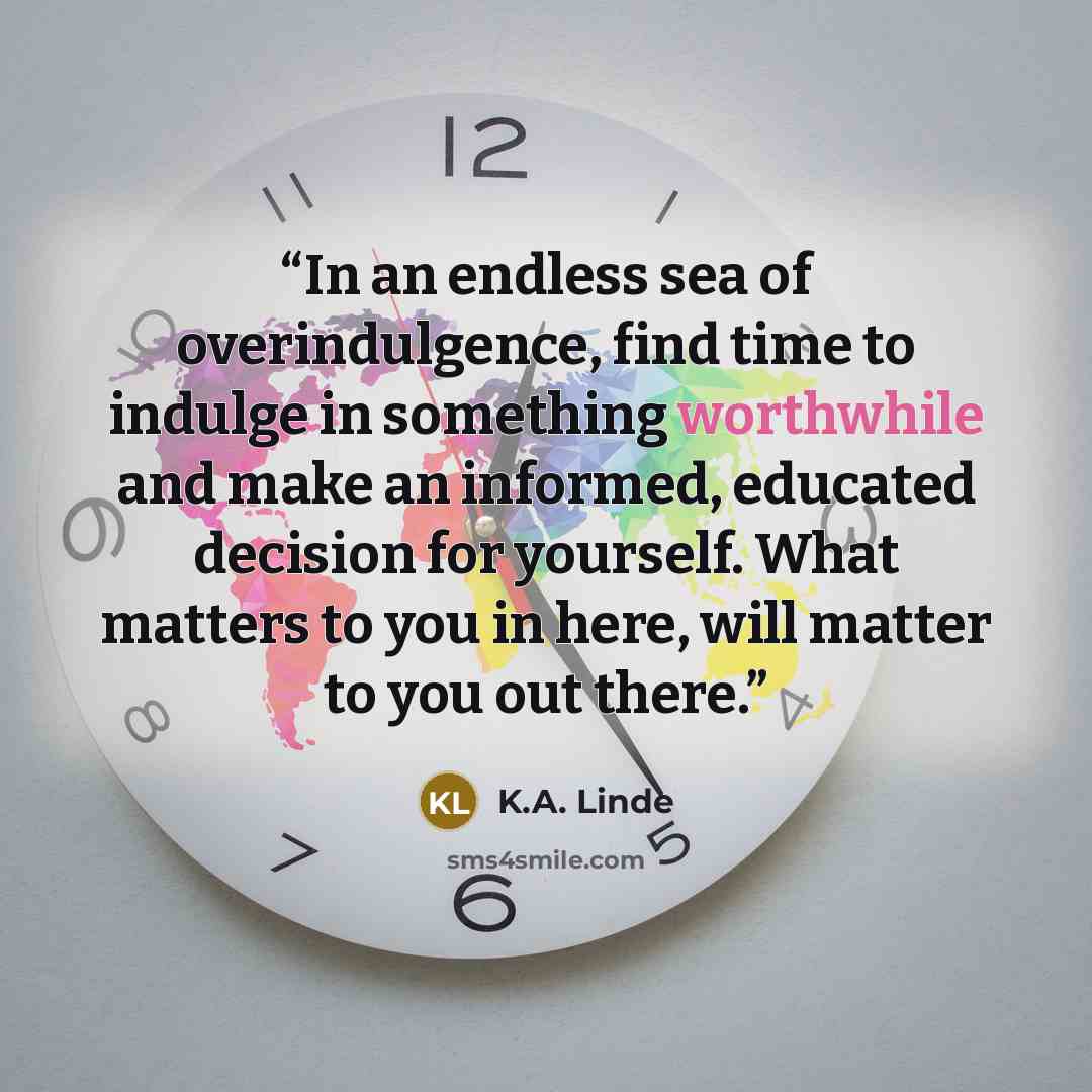 “In an endless sea of overindulgence, find time to indulge in something worthwhile and make an informed, educated decision for yourself. What matters to you in here, will matter to you out there.” quote by K.A. Linde