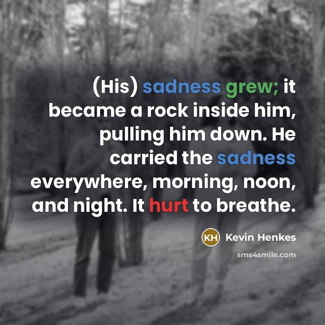 “(His) sadness grew; it became a rock inside him, pulling him down. He carried the sadness everywhere, morning, noon, and night. It hurt to breathe.” quote by Kevin Henkes