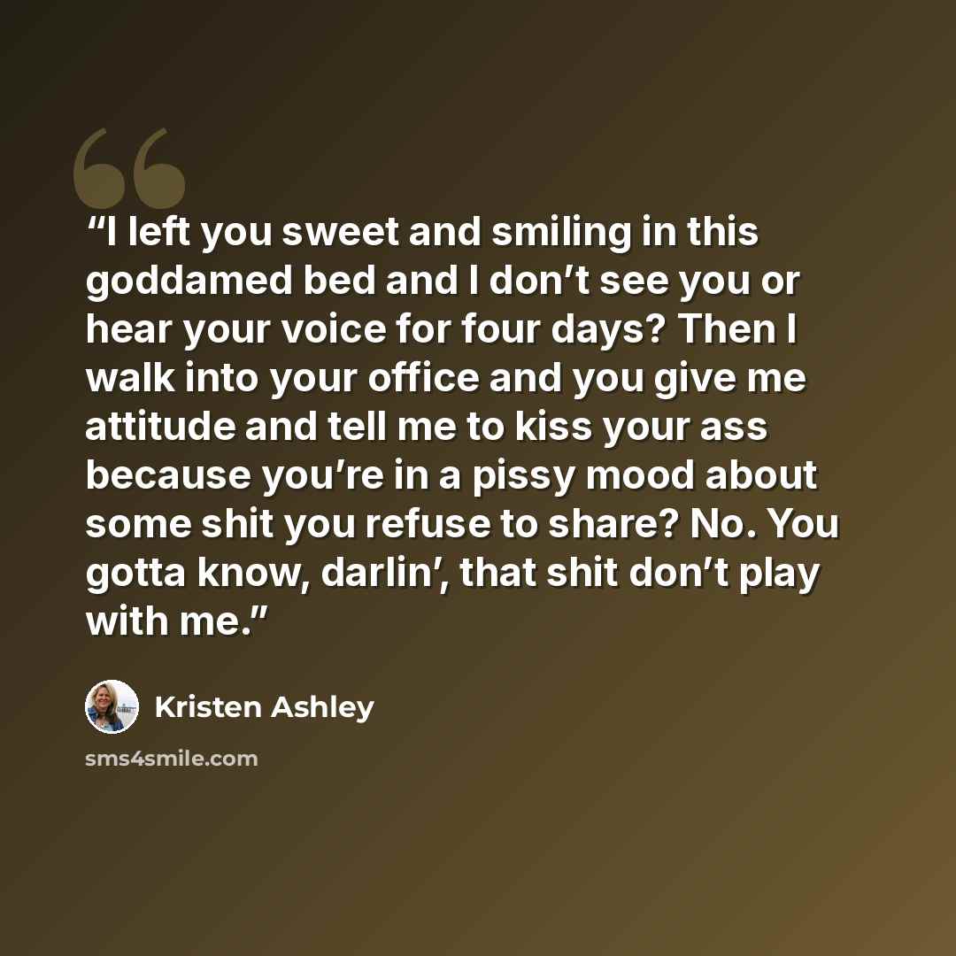 “I left you sweet and smiling in this goddamed bed and I don’t see you or hear your voice for four days? Then I walk into your office and you give me attitude and tell me to kiss your ass because you’re in a pissy mood about some shit you refuse to share? No. You gotta know, darlin’, that shit…” quote by Kristen Ashley