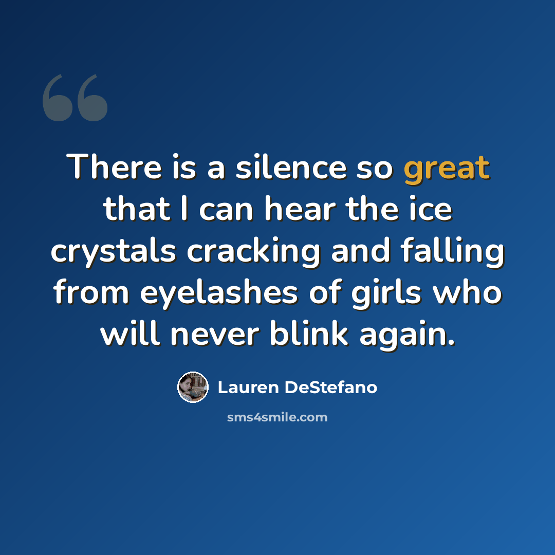 “There is a silence so great that I can hear the ice crystals cracking and falling from eyelashes of girls who will never blink again.” quote by Lauren DeStefano