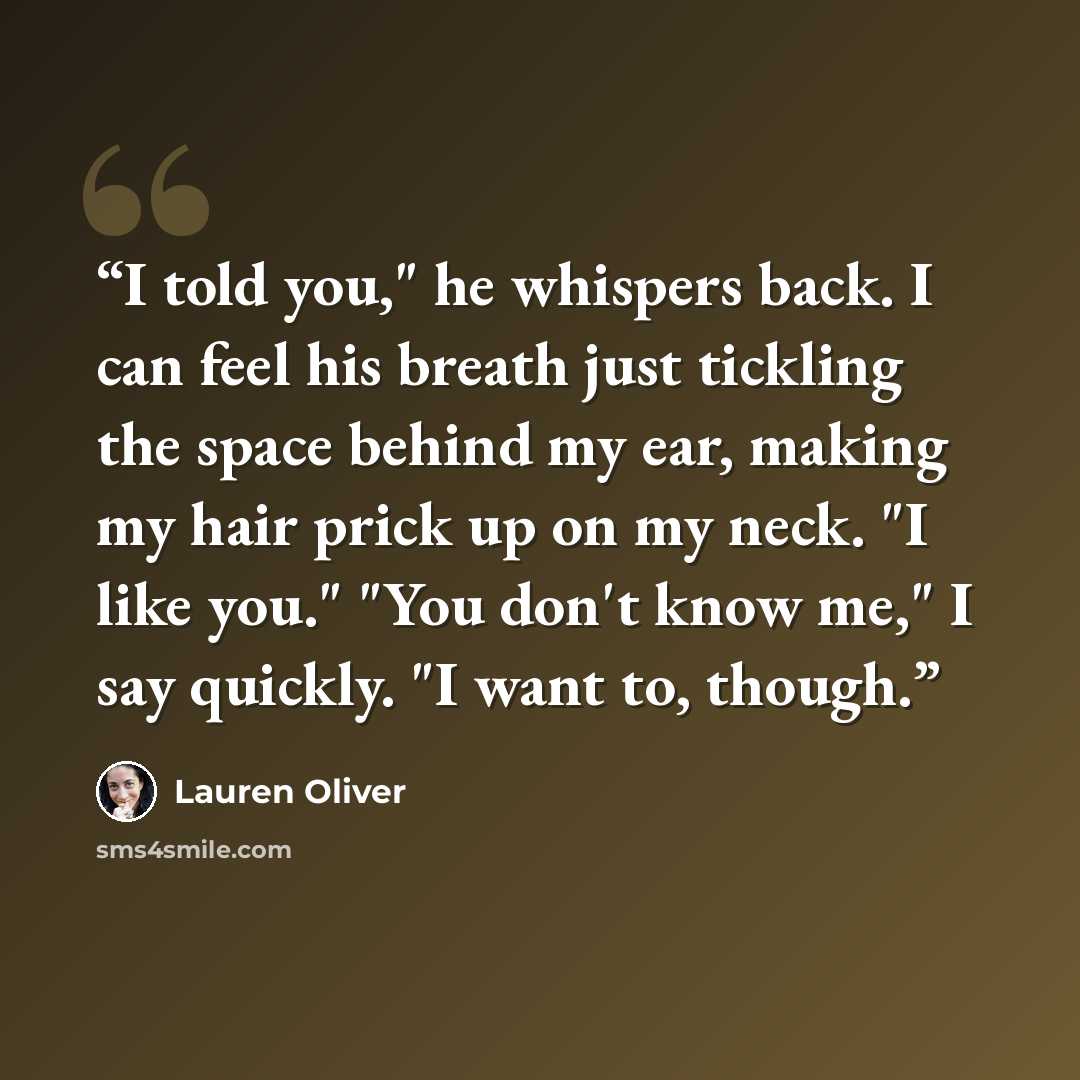 “I told you," he whispers back. I can feel his breath just tickling the space behind my ear, making my hair prick up on my neck. "I like you." "You don't know me," I say quickly. "I want to, though.” quote by Lauren Oliver