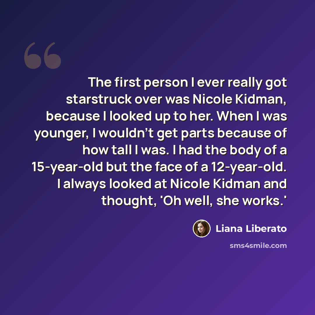 “The first person I ever really got starstruck over was Nicole Kidman, because I looked up to her. When I was younger, I wouldn't get parts because of how tall I was. I had the body of a 15-year-old but the face of a 12-year-old. I always looked at Nicole Kidman and thought, 'Oh well, she works.'” quote by Liana Liberato