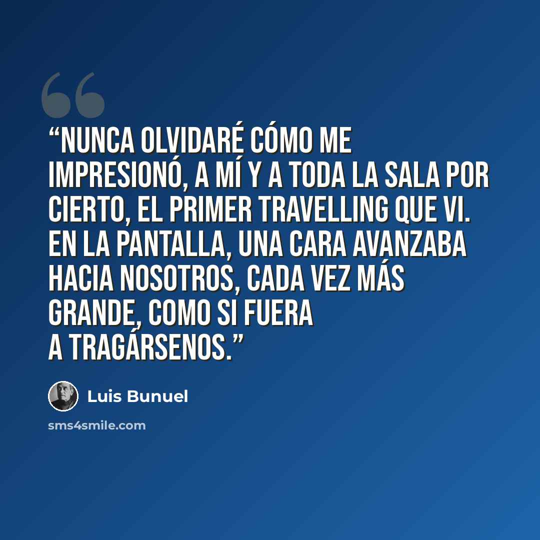 “Nunca olvidaré cómo me impresionó, a mí y a toda la sala por cierto, el primer travelling que vi. En la pantalla, una cara avanzaba hacia nosotros, cada vez más grande, como si fuera a tragársenos.” quote by luis buñuel