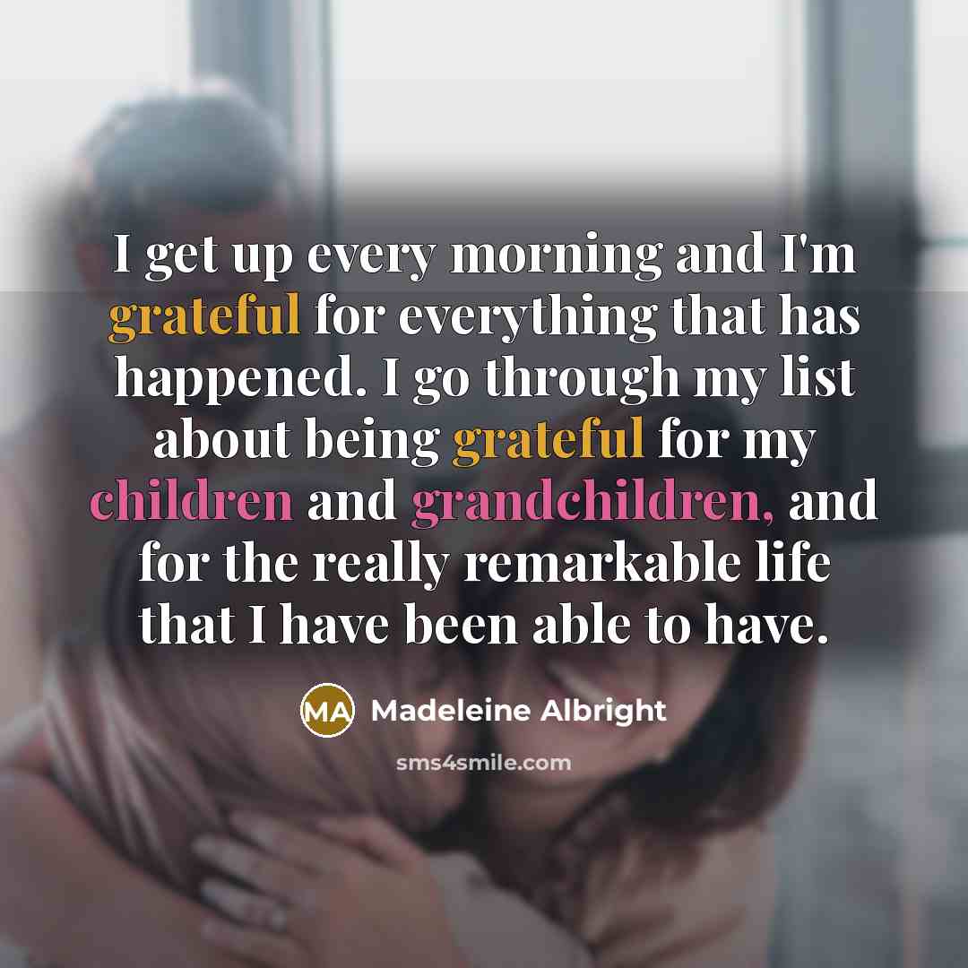 “I get up every morning and I'm grateful for everything that has happened. I go through my list about being grateful for my children and grandchildren, and for the really remarkable life that I have been able to have.” quote by Madeleine Albright
