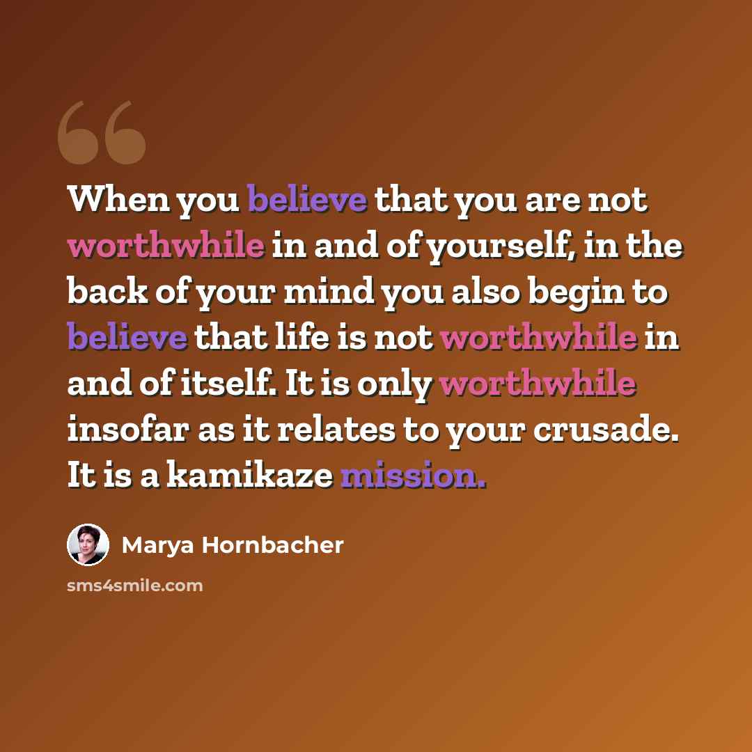 “When you believe that you are not worthwhile in and of yourself, in the back of your mind you also begin to believe that life is not worthwhile in and of itself. It is only worthwhile insofar as it relates to your crusade. It is a kamikaze mission.” quote by Marya Hornbacher