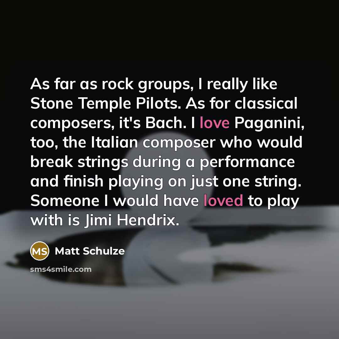 “As far as rock groups, I really like Stone Temple Pilots. As for classical composers, it's Bach. I love Paganini, too, the Italian composer who would break strings during a performance and finish playing on just one string. Someone I would have loved to play with is Jimi Hendrix.” quote by Matt Schulze