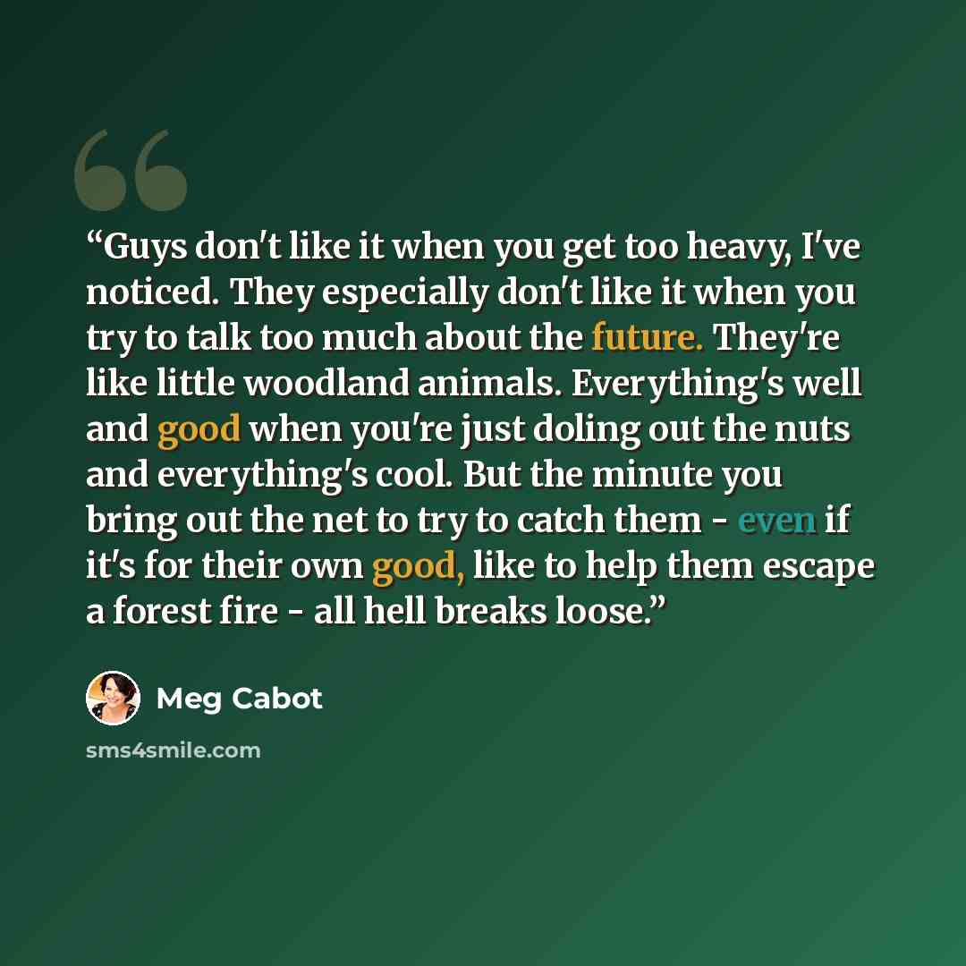 “Guys don't like it when you get too heavy, I've noticed. They especially don't like it when you try to talk too much about the future. They're like little woodland animals. Everything's well and good when you're just doling out the nuts and everything's cool. But the minute you bring out the net…” quote by Meg Cabot