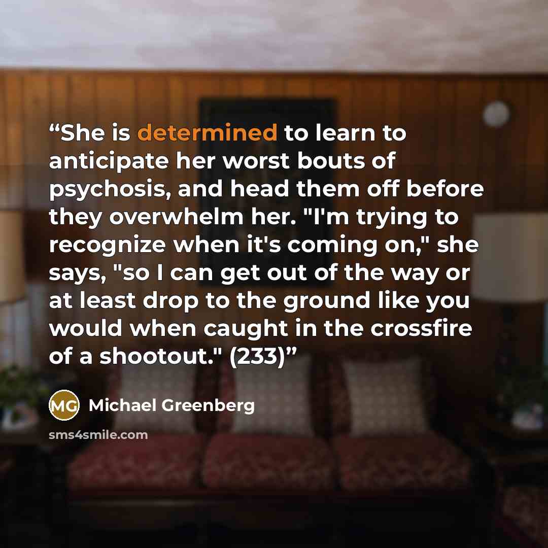 “She is determined to learn to anticipate her worst bouts of psychosis, and head them off before they overwhelm her. "I'm trying to recognize when it's coming on," she says, "so I can get out of the way or at least drop to the ground like you would when caught in the crossfire of a shootout." (233)” quote by Michael Greenberg
