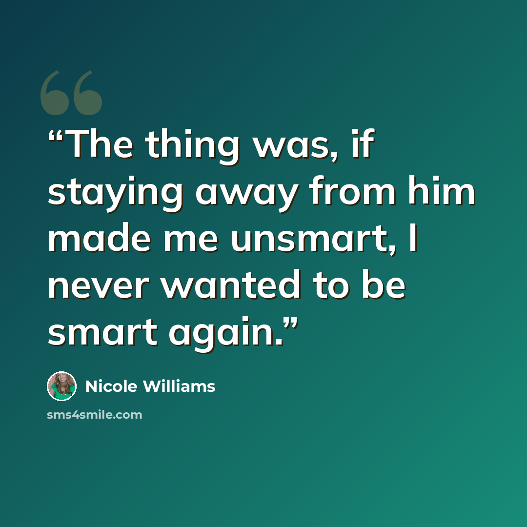 “The thing was, if staying away from him made me unsmart, I never wanted to be smart again.” quote by Nicole Williams