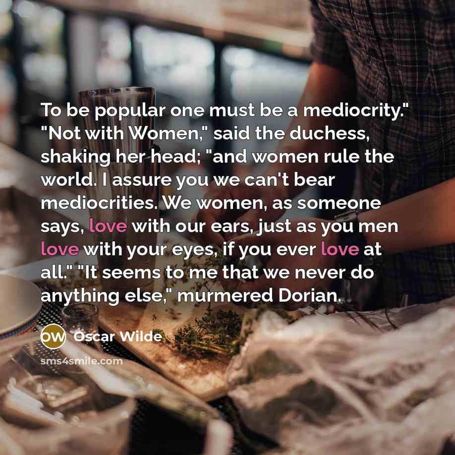 “To be popular one must be a mediocrity." "Not with Women," said the duchess, shaking her head; "and women rule the world. I assure you we can't bear mediocrities. We women, as someone says, love with our ears, just as you men love with your eyes, if you ever love at all." "It seems to me that we…” quote by Oscar Wilde