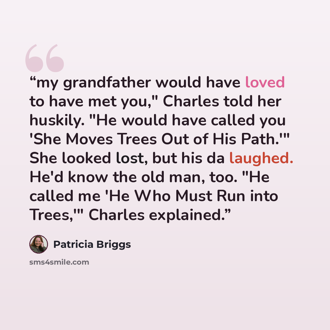 “my grandfather would have loved to have met you," Charles told her huskily. "He would have called you 'She Moves Trees Out of His Path.'" She looked lost, but his da laughed. He'd know the old man, too. "He called me 'He Who Must Run into Trees,'" Charles explained.” quote by Patricia Briggs